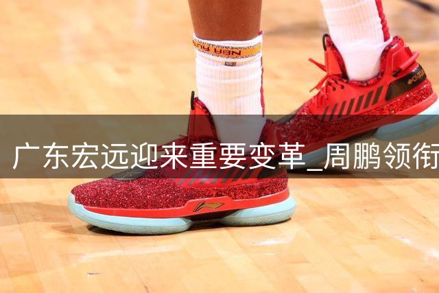广东宏远迎来重要变革 周鹏领衔重组冲击新赛季
