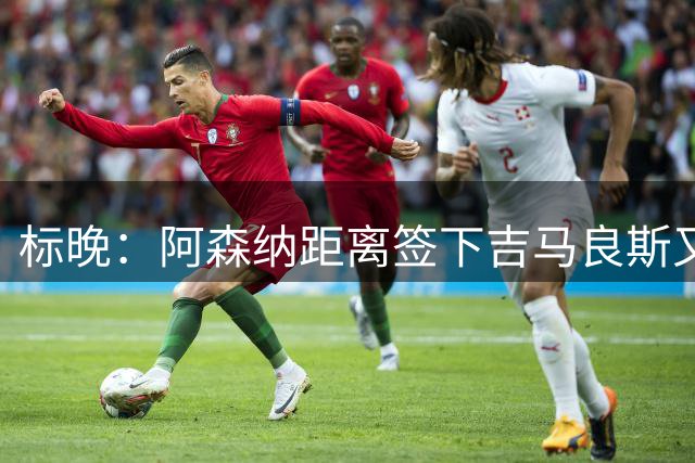 标晚：阿森纳距离签下吉马良斯又近一步，纽卡已在寻找替代者